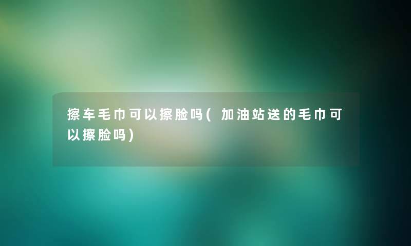 擦车毛巾可以擦脸吗(加油站送的毛巾可以擦脸吗)