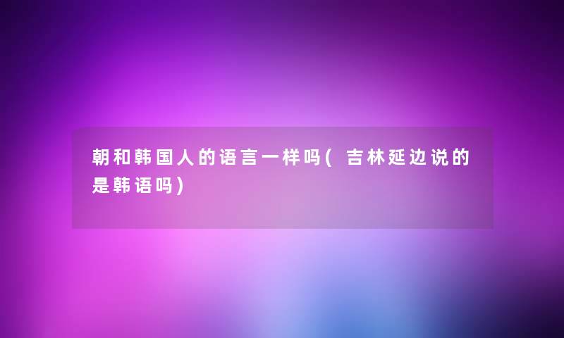 朝和韩国人的语言一样吗(吉林延边说的是韩语吗)