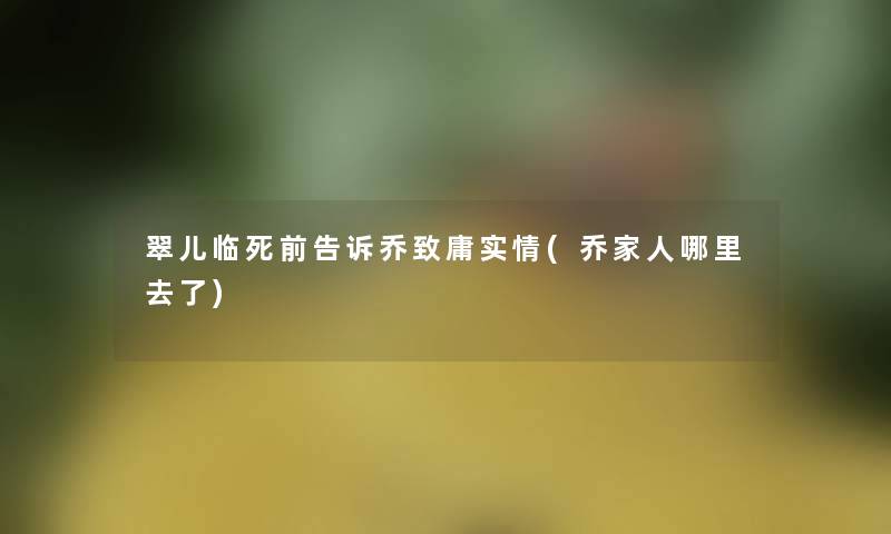 翠儿临死前告诉乔致庸实情(乔家人哪里去了)