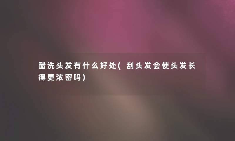 醋洗头发有什么好处(刮头发会使头发长得更浓密吗)