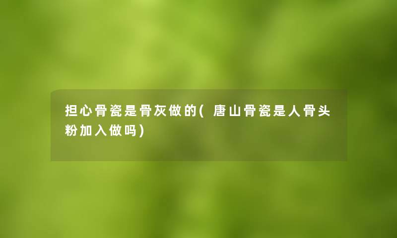 担心骨瓷是骨灰做的(唐山骨瓷是人骨头粉加入做吗)