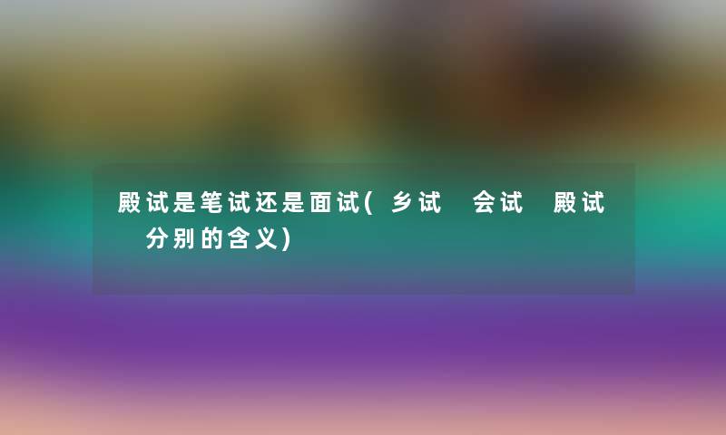 殿试是笔试还是面试(乡试 会试 殿试 分别的含义)