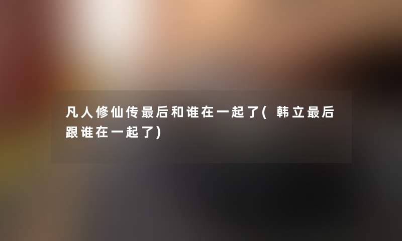 凡人修仙传这里要说和谁在一起了(韩立这里要说跟谁在一起了)