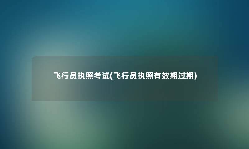 飞行员执照考试(飞行员执照有效期过期)