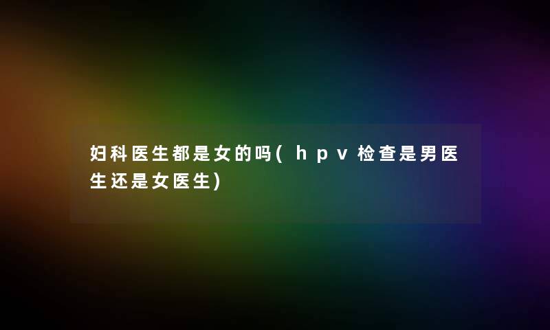 妇科医生都是女的吗(hpv检查是男医生还是女医生)