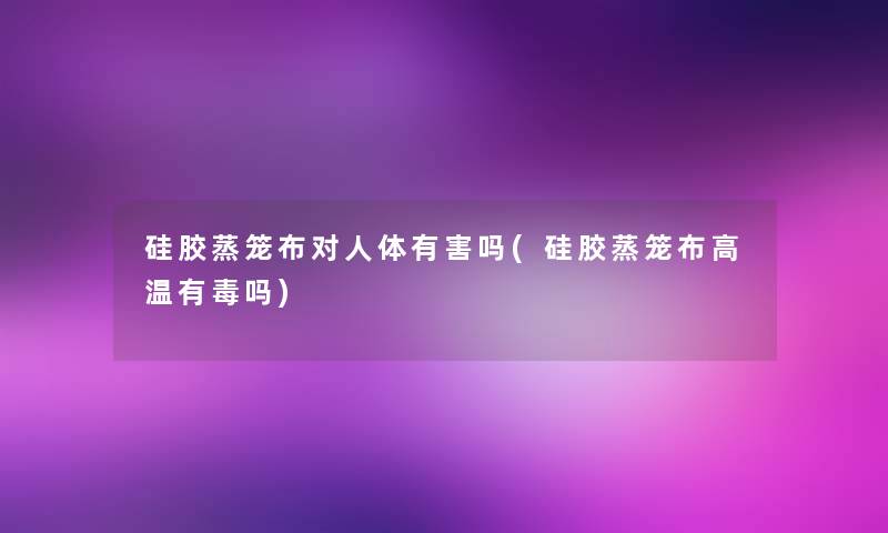 硅胶蒸笼布对人体有害吗(硅胶蒸笼布高温有毒吗)