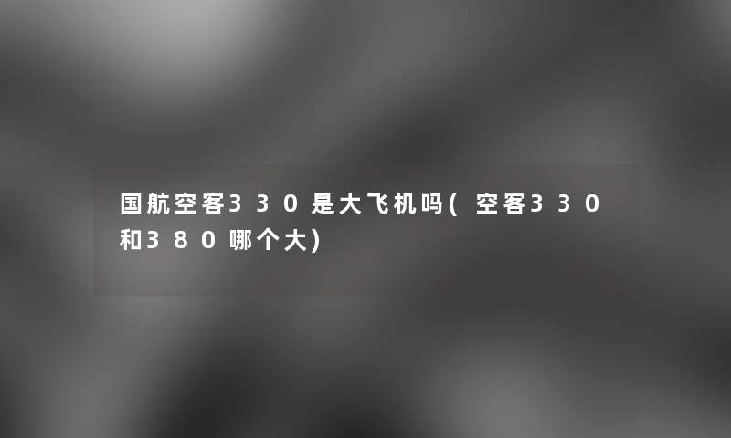 国航空客330是大飞机吗(空客330和380哪个大)