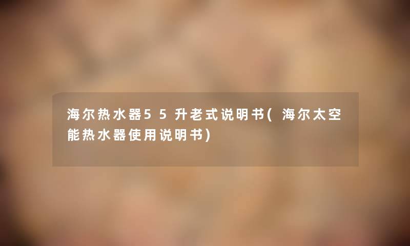 海尔热水器55升老式说明书(海尔太空能热水器使用说明书)