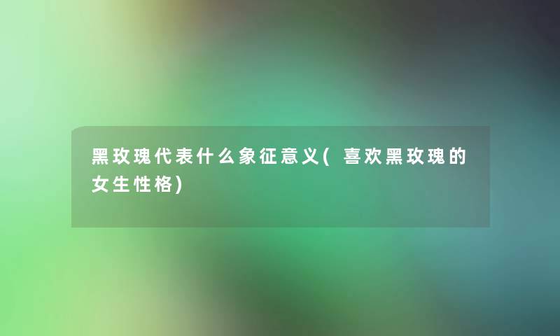 黑玫瑰代表什么象征意义(喜欢黑玫瑰的女生性格)