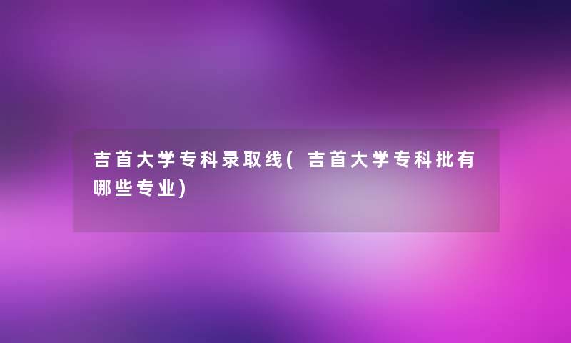 吉首大学专科录取线(吉首大学专科批有哪些专业)